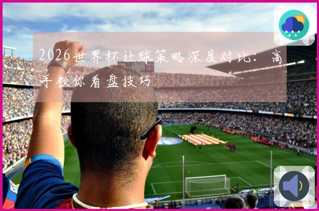 2026世界杯让球策略深度对比：高手教你看盘技巧