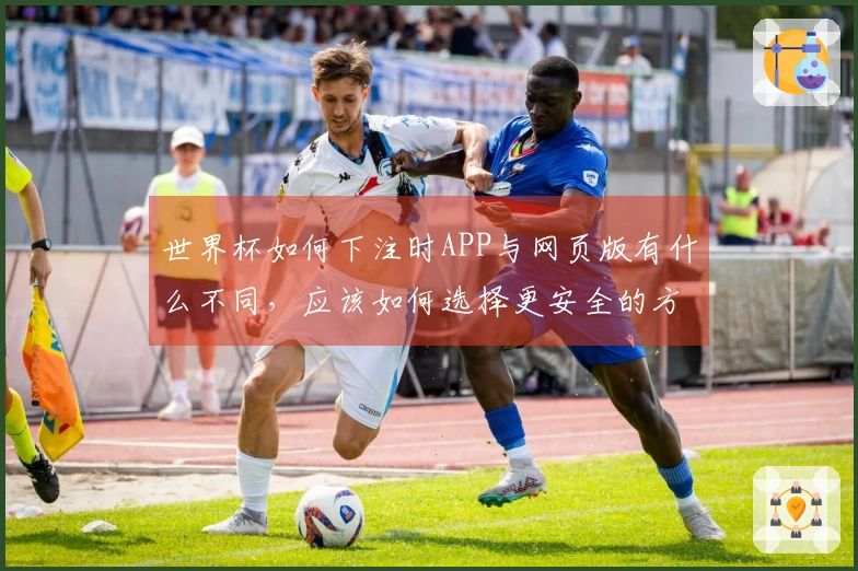 世界杯如何下注时APP与网页版有什么不同，应该如何选择更安全的方式？