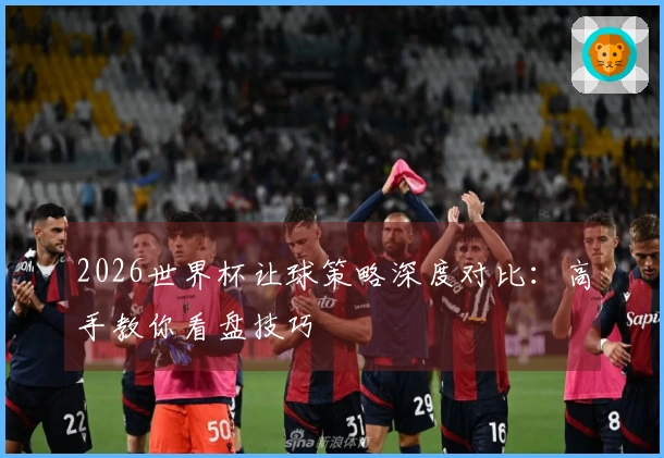2026世界杯让球策略深度对比：高手教你看盘技巧