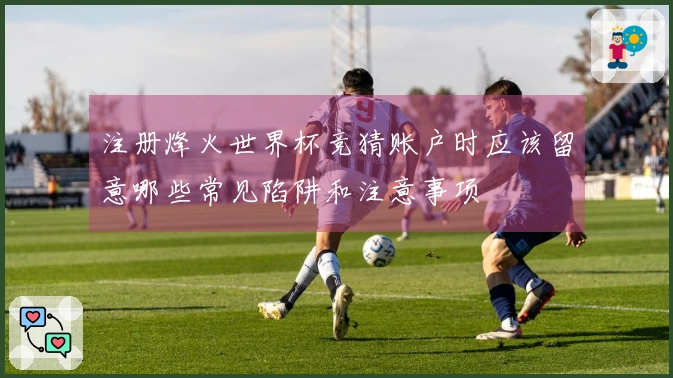 注册烽火世界杯竞猜账户时应该留意哪些常见陷阱和注意事项
