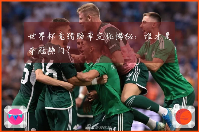 世界杯竞猜赔率变化揭秘，谁才是夺冠热门？