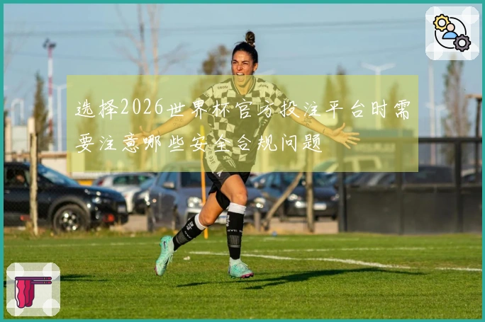 选择2026世界杯官方投注平台时需要注意哪些安全合规问题
