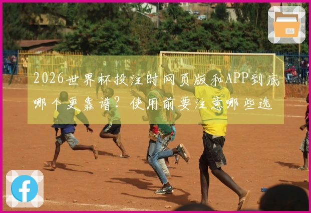 2026世界杯投注时网页版和APP到底哪个更靠谱？使用前要注意哪些选择？